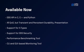 Available Now
- DDS API in C, C++ and Python
- All QoS, but Transient and Persistent Durability, Presentation
- Support for X-Types
- Support for DDS Security
- Performance Benchmarking Tool
- CLI and GUI-based Monitoring Tool
 