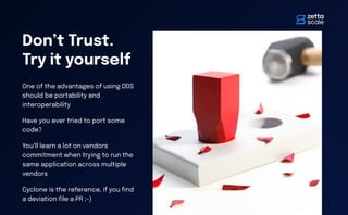 Don’t Trust.
Try it yourself
One of the advantages of using DDS
should be portability and
interoperability
Have you ever tried to port some
code?
You’ll learn a lot on vendors
commitment when trying to run the
same application across multiple
vendors
Cyclone is the reference, if you
fi
nd
a deviation
fi
le a PR ;-)
 