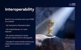 Interoperability
Works if you constrain your use of DDS
to a subset:
- No Transient or Persistent data
- No module Names, no “auto-
dispose”
- No vendor extensions (some
vendors make it hard to distinguish)
- (Except for some vendors where you
need some extensions to make it
work)
 