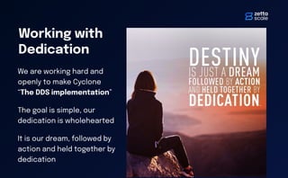 Working with
Dedication
We are working hard and
openly to make Cyclone
“The DDS implementation”
The goal is simple, our
dedication is wholehearted
It is our dream, followed by
action and held together by
dedication
 