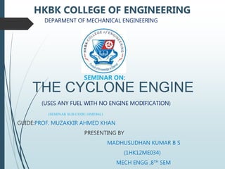 THE CYCLONE ENGINE
(USES ANY FUEL WITH NO ENGINE MODIFICATION)
(SEMINAR SUB CODE:10ME86L)
GUIDE:PROF. MUZAKKIR AHMED KHAN
PRESENTING BY
MADHUSUDHAN KUMAR B S
(1HK12ME034)
MECH ENGG ,8TH SEM
HKBK COLLEGE OF ENGINEERING
DEPARMENT OF MECHANICAL ENGINEERING
SEMINAR ON:
 