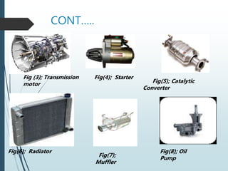CONT…..
Fig (3); Transmission Fig(4); Starter
motor Fig(5); Catalytic
Converter
Fig(6); Radiator
Fig(7);
Muffler
Fig(8); Oil
Pump
 