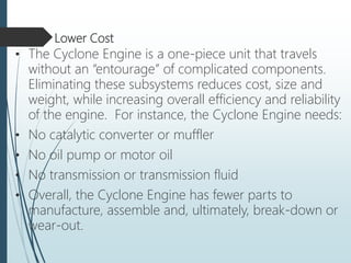 Lower Cost
• The Cyclone Engine is a one-piece unit that travels
without an “entourage” of complicated components.
Eliminating these subsystems reduces cost, size and
weight, while increasing overall efficiency and reliability
of the engine. For instance, the Cyclone Engine needs:
• No catalytic converter or muffler
• No oil pump or motor oil
• No transmission or transmission fluid
• Overall, the Cyclone Engine has fewer parts to
manufacture, assemble and, ultimately, break-down or
wear-out.
 