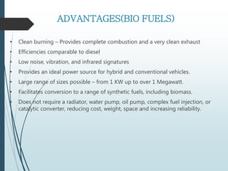 ADVANTAGES(BIO FUELS)
• Clean burning – Provides complete combustion and a very clean exhaust
• Efficiencies comparable to diesel
• Low noise, vibration, and infrared signatures
• Provides an ideal power source for hybrid and conventional vehicles.
• Large range of sizes possible – from 1 KW up to over 1 Megawatt.
• Facilitates conversion to a range of synthetic fuels, including biomass.
• Does not require a radiator, water pump, oil pump, complex fuel injection, or
catalytic converter, reducing cost, weight, space and increasing reliability.
 