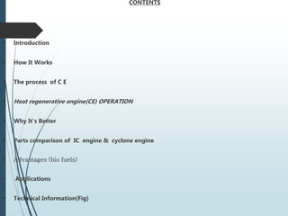 CONTENTS
 Introduction
 How It Works
 The process of C E
 Heat regenerative engine(CE) OPERATION
 Why It's Better
 Parts comparison of IC engine & cyclone engine
 Advantages (bio fuels)
 Applications
 Technical Information(Fig)
 