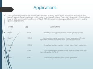 Applications
 The Cyclone engine has the potential to be used in many applications from small appliances and
lawnmowers to large marine propulsion plants and power plants. One major intention of the Cyclone
Engine is for use in automobiles. As of April, 2011, the engine is being developed for use in several
specific applications
Model Size Applications
 Mark II 18 HP Portable/auxiliary power, marine power, light equipment.
 Mark V 100 HP Automotive, marine propulsion, power generation, off-road
equipment, industrial co-generation, specialty applications.
 Mark VI 330 HP Heavy land and sea transport, power plant, heavy equipment..
 WHE 15 HP Mini-cogeneration, residential solar, biomass combustion. For
more info about the WHE
 Solar I 5 HP Industrial solar thermal; mini-power generation
 