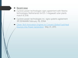  Recent news
 Cyclone power technologies signs agreement with Nextra
technologies Netherlands for125-1 megawatt solar plants
march 8 2016
 Cyclone power technologies inc. signs systems agreement
3R DENMARK February 18, 20164
 Clean-Tech Innovators Engines to Convert Global Fuel/Heat
Sources into Power Generation May 31, 2015
 