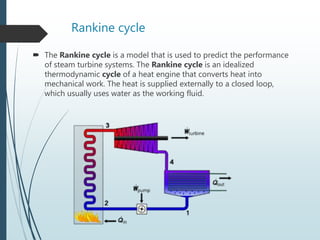 Rankine cycle
 The Rankine cycle is a model that is used to predict the performance
of steam turbine systems. The Rankine cycle is an idealized
thermodynamic cycle of a heat engine that converts heat into
mechanical work. The heat is supplied externally to a closed loop,
which usually uses water as the working fluid.
 