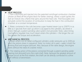  HEAT PROCESS
1. Fuel is atomized and injected into the patented centrifugal combustion chamber
(shown as lifted off the engine block for better viewing), where a spark ignites the
fuel-air mixture into a flame that spins around the heat coils. Thermocouples (not
pictured) control the duration of combustion to keep the heat in the combustion
chamber at a constant temperature.
 2. Water contained in the coils becomes super-heated steam (up to 1200°F) in as
little as 5 seconds from start up which is (a) piped to the cylinders, (b) where it
enters through a patent-pending valve system (not pictured). Note, valve timing
mechanisms regulate how much steam enters the cylinders – the longer the cut-
the greater the torque and acceleration.
 MECHANICAL PROCESS
3. Steam enters the six radial-configured cylinders under pressures up to 3200 psi
push the pistons down in sequence. Note, no motor oil is used – water is both the
working fluid and engine lubricant. Also, because of the valve design, the engine
starts without the need of a starter motor.
 4. The rotating action of the pistons connected through a patent-pending spider
bearing (not pictured) turns the crank shaft. Note, because the greatest amount of
torque occurs at the first rotation, the shaft can be directly connected to a drive
train without a transmission.
 