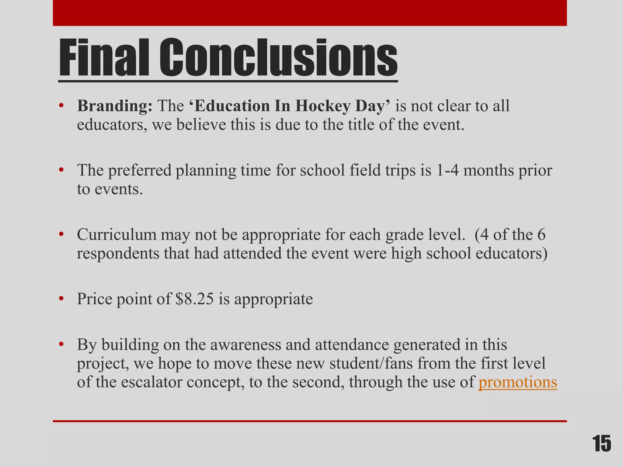 Final Conclusions
• Branding: The ‘Education In Hockey Day’ is not clear to all
educators, we believe this is due to the title of the event.
• The preferred planning time for school field trips is 1-4 months prior
to events.
• Curriculum may not be appropriate for each grade level. (4 of the 6
respondents that had attended the event were high school educators)
• Price point of $8.25 is appropriate
• By building on the awareness and attendance generated in this
project, we hope to move these new student/fans from the first level
of the escalator concept, to the second, through the use of promotions
15
 