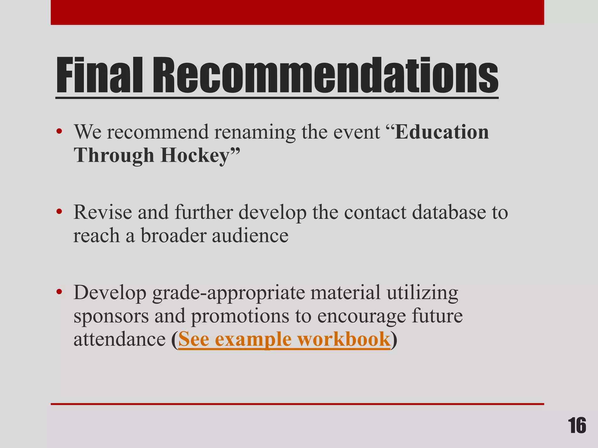 Final Recommendations
• We recommend renaming the event “Education
Through Hockey”
• Revise and further develop the contact database to
reach a broader audience
• Develop grade-appropriate material utilizing
sponsors and promotions to encourage future
attendance (See example workbook)
16
 