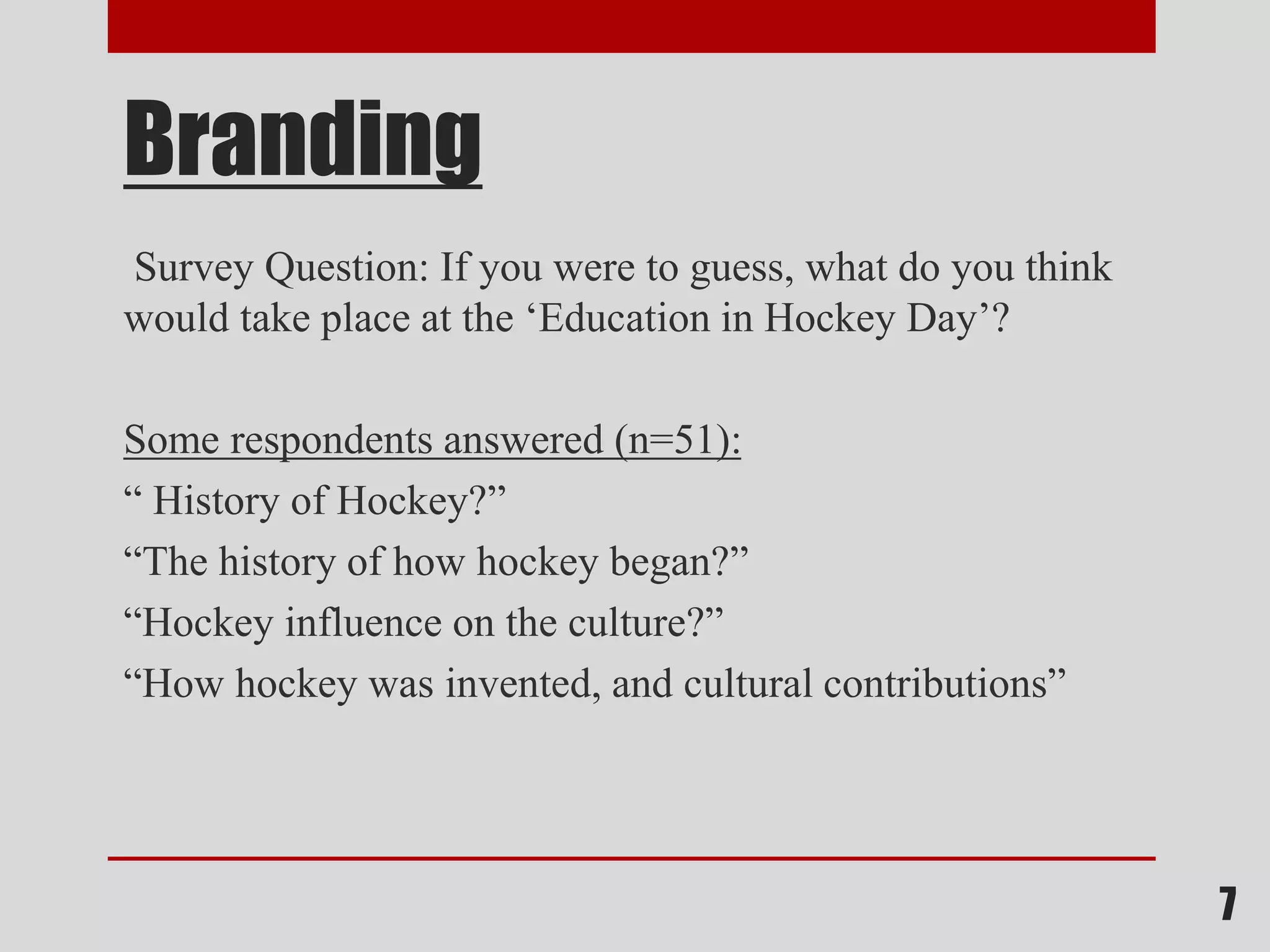 Branding
Survey Question: If you were to guess, what do you think
would take place at the ‘Education in Hockey Day’?
Some respondents answered (n=51):
“ History of Hockey?”
“The history of how hockey began?”
“Hockey influence on the culture?”
“How hockey was invented, and cultural contributions”
7
 