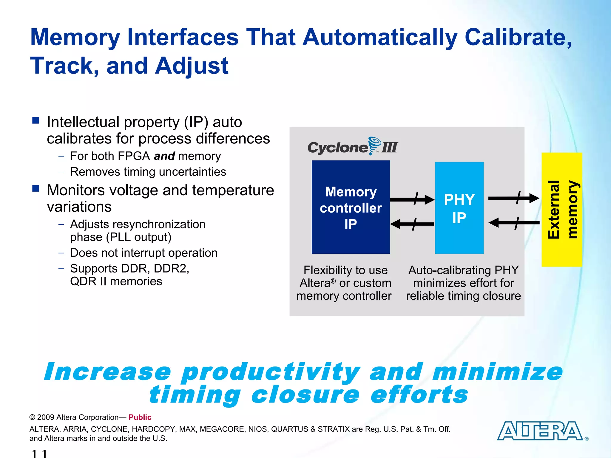 Memory Interfaces That Automatically Calibrate,
Track, and Adjust

   Intellectual property (IP) auto
    calibrates for process differences
       − For both FPGA and memory
       − Removes timing uncertainties




                                                                                                                     External
                                                                                                                     memory
   Monitors voltage and temperature                                   Memory
    variations                                                                              /       PHY         /
                                                                      controller
       − Adjusts resynchronization                                       IP                 /        IP         /
         phase (PLL output)
       − Does not interrupt operation
       − Supports DDR, DDR2,                                     Flexibility to use         Auto-calibrating PHY
         QDR II memories                                        Altera® or custom            minimizes effort for
                                                                memory controller          reliable timing closure




    Increase productivity and minimize
           timing closure efforts
© 2009 Altera Corporation— Public
ALTERA, ARRIA, CYCLONE, HARDCOPY, MAX, MEGACORE, NIOS, QUARTUS & STRATIX are Reg. U.S. Pat. & Tm. Off.
and Altera marks in and outside the U.S.
 