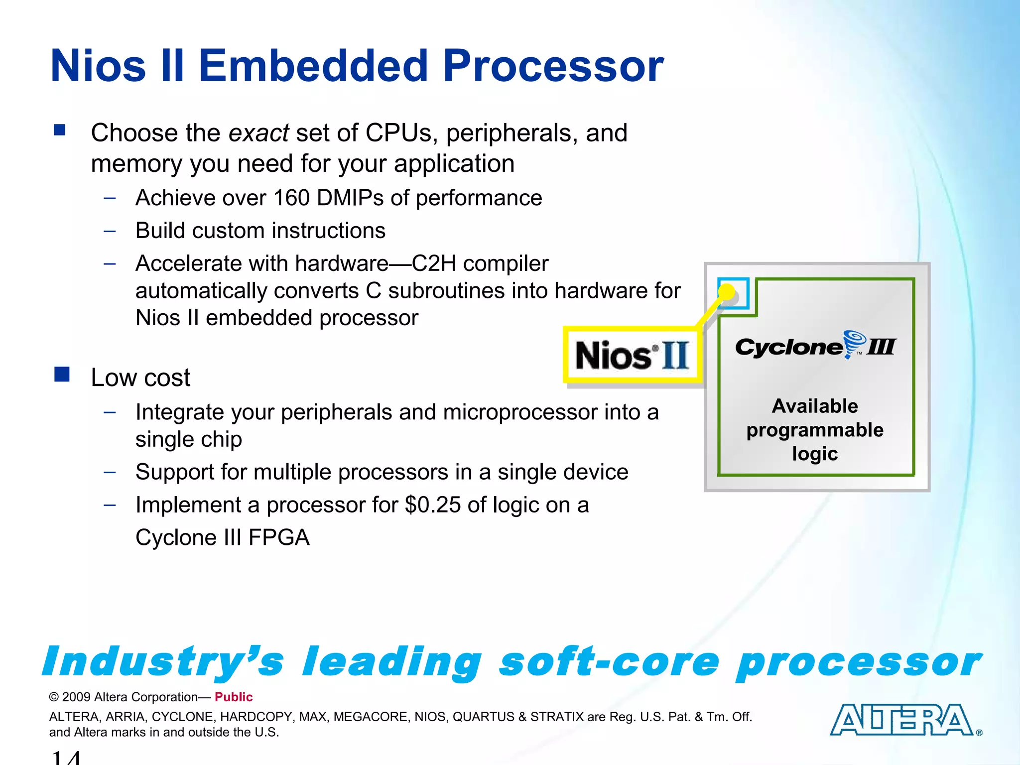 Nios II Embedded Processor
     Choose the exact set of CPUs, peripherals, and
      memory you need for your application
        − Achieve over 160 DMIPs of performance
        − Build custom instructions
        − Accelerate with hardware—C2H compiler
          automatically converts C subroutines into hardware for
          Nios II embedded processor

 Low cost
        − Integrate your peripherals and microprocessor into a                                         Available
                                                                                                     programmable
          single chip
                                                                                                         logic
        − Support for multiple processors in a single device
        − Implement a processor for $0.25 of logic on a
          Cyclone III FPGA




Industry’s leading soft-core processor
© 2009 Altera Corporation— Public
ALTERA, ARRIA, CYCLONE, HARDCOPY, MAX, MEGACORE, NIOS, QUARTUS & STRATIX are Reg. U.S. Pat. & Tm. Off.
and Altera marks in and outside the U.S.
 