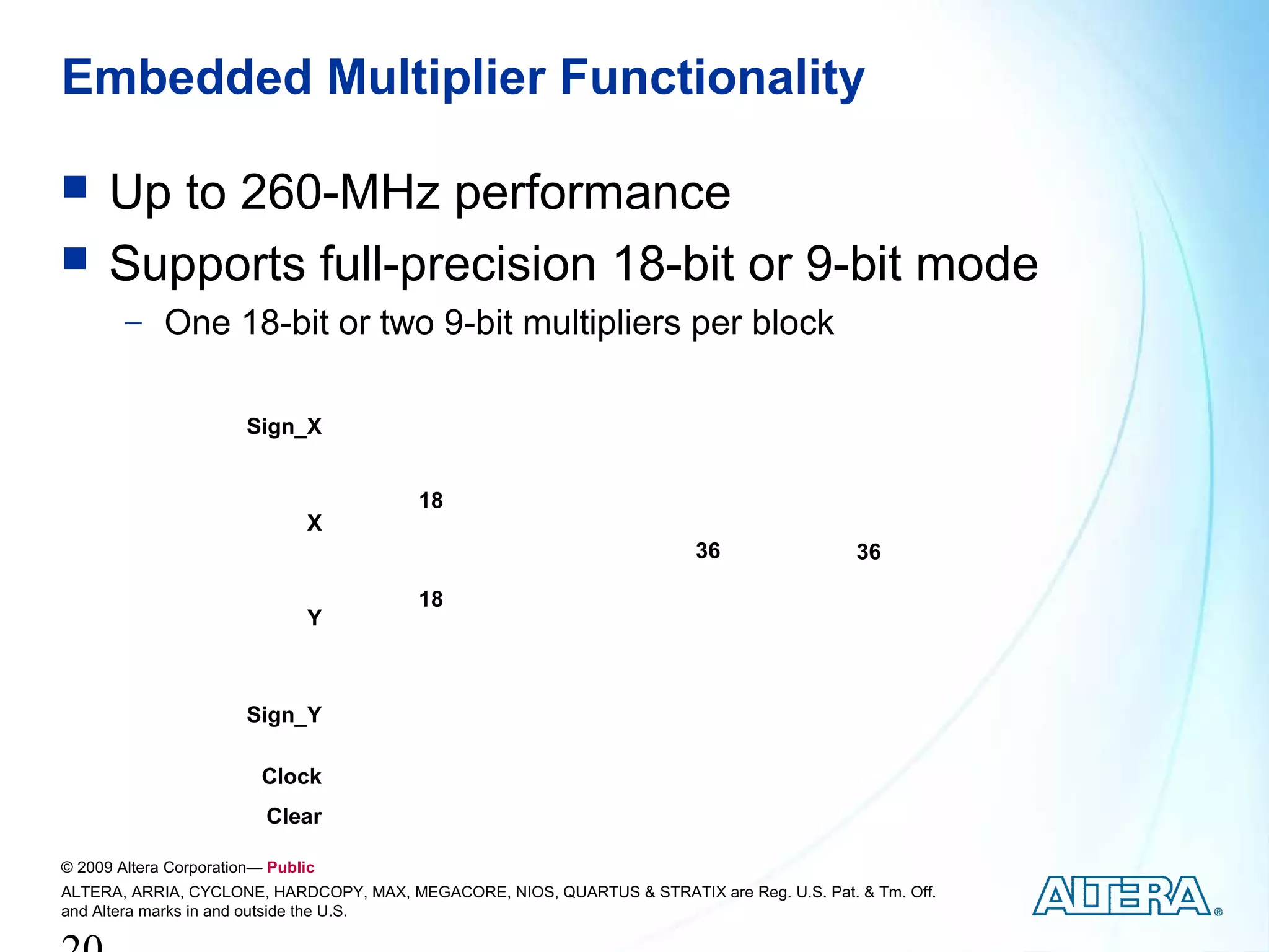 Embedded Multiplier Functionality

     Up to 260-MHz performance
     Supports full-precision 18-bit or 9-bit mode
        − One 18-bit or two 9-bit multipliers per block


                        Sign_X




                                                                                    Output Registers
                                         18
                                X                   Input Registers
                                                                         36                            36

                                         18
                                Y



                        Sign_Y

                          Clock
                          Clear

© 2009 Altera Corporation— Public
ALTERA, ARRIA, CYCLONE, HARDCOPY, MAX, MEGACORE, NIOS, QUARTUS & STRATIX are Reg. U.S. Pat. & Tm. Off.
and Altera marks in and outside the U.S.
 