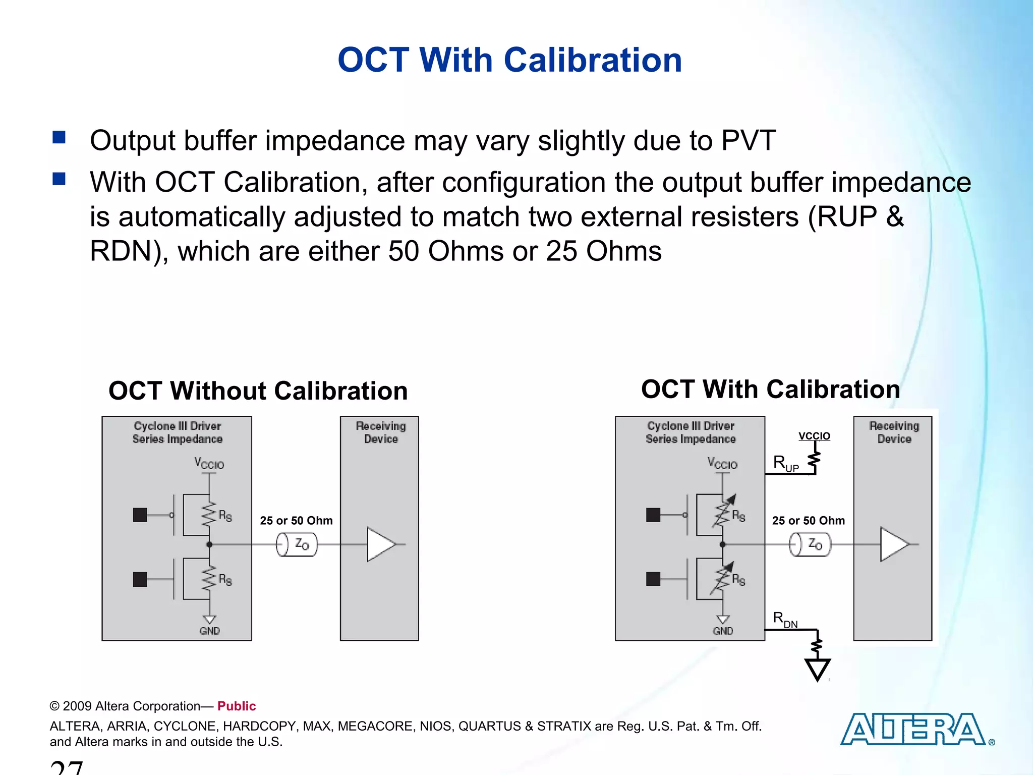 OCT With Calibration

     Output buffer impedance may vary slightly due to PVT
     With OCT Calibration, after configuration the output buffer impedance
      is automatically adjusted to match two external resisters (RUP &
      RDN), which are either 50 Ohms or 25 Ohms



         OCT Without Calibration                                                    OCT With Calibration
                                                                                                               VCCIO

                                                                                                         RUP


                                    25 or 50 Ohm                                                         25 or 50 Ohm




                                                                                                         RDN




© 2009 Altera Corporation— Public
ALTERA, ARRIA, CYCLONE, HARDCOPY, MAX, MEGACORE, NIOS, QUARTUS & STRATIX are Reg. U.S. Pat. & Tm. Off.
and Altera marks in and outside the U.S.
 