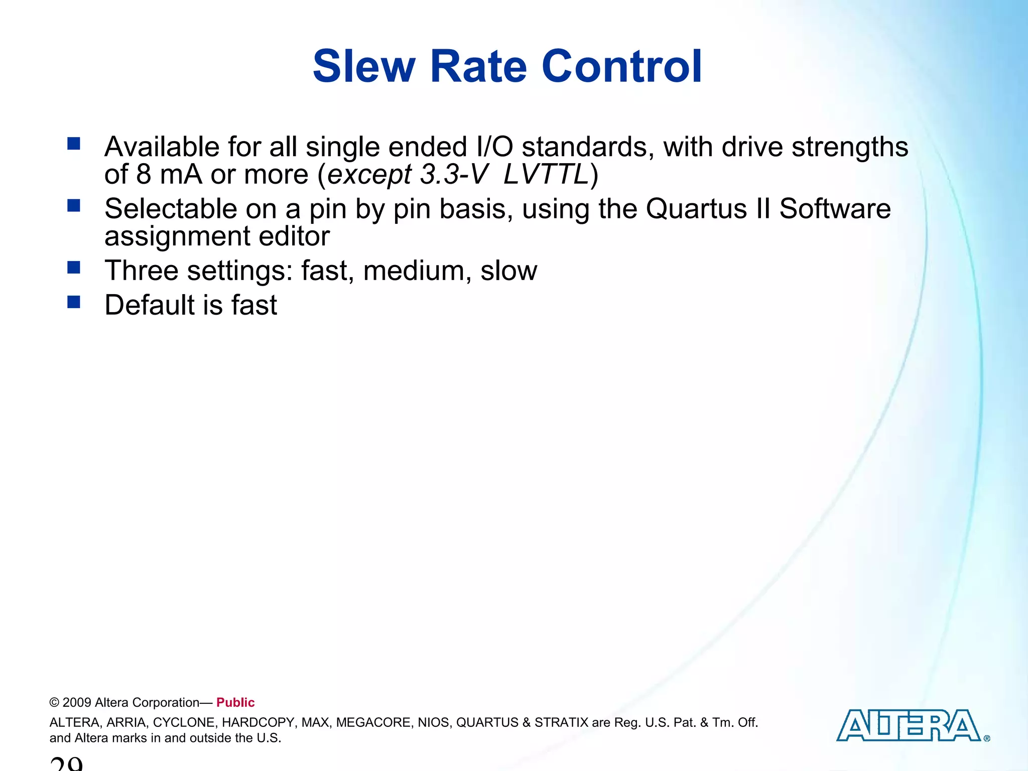Slew Rate Control
       Available for all single ended I/O standards, with drive strengths
        of 8 mA or more (except 3.3-V LVTTL)
       Selectable on a pin by pin basis, using the Quartus II Software
        assignment editor
       Three settings: fast, medium, slow
       Default is fast




© 2009 Altera Corporation— Public
ALTERA, ARRIA, CYCLONE, HARDCOPY, MAX, MEGACORE, NIOS, QUARTUS & STRATIX are Reg. U.S. Pat. & Tm. Off.
and Altera marks in and outside the U.S.
 