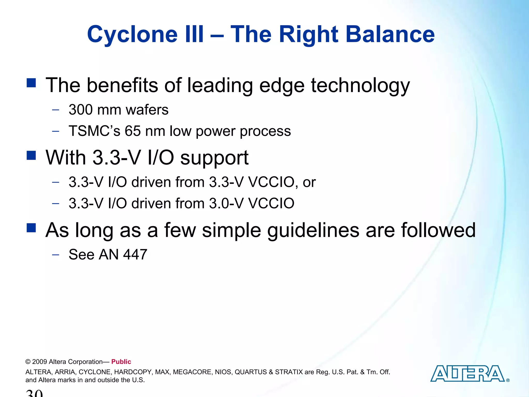 Cyclone III – The Right Balance
     The benefits of leading edge technology
        − 300 mm wafers
        − TSMC’s 65 nm low power process
     With 3.3-V I/O support
        − 3.3-V I/O driven from 3.3-V VCCIO, or
        − 3.3-V I/O driven from 3.0-V VCCIO
     As long as a few simple guidelines are followed
        − See AN 447




© 2009 Altera Corporation— Public
ALTERA, ARRIA, CYCLONE, HARDCOPY, MAX, MEGACORE, NIOS, QUARTUS & STRATIX are Reg. U.S. Pat. & Tm. Off.
and Altera marks in and outside the U.S.
 