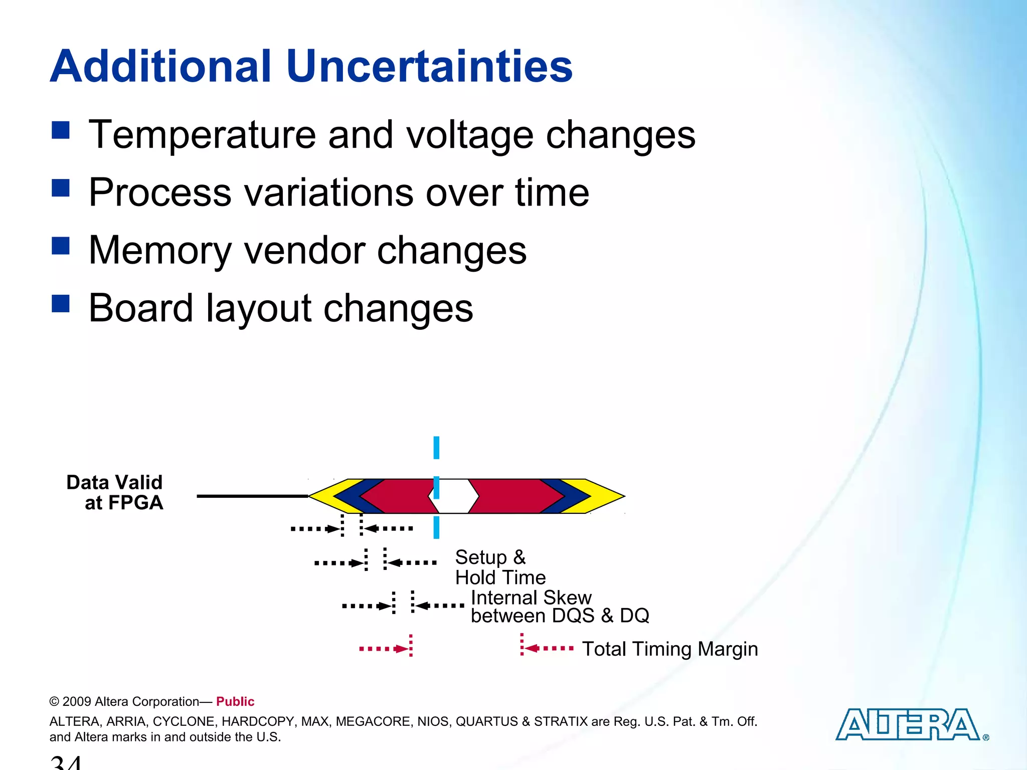 Additional Uncertainties
     Temperature and voltage changes
     Process variations over time
     Memory vendor changes
     Board layout changes



  Data Valid
   at FPGA

                                                          Setup &
                                                          Hold Time
                                                           Internal Skew
                                                           between DQS & DQ
                                                                            Total Timing Margin

© 2009 Altera Corporation— Public
ALTERA, ARRIA, CYCLONE, HARDCOPY, MAX, MEGACORE, NIOS, QUARTUS & STRATIX are Reg. U.S. Pat. & Tm. Off.
and Altera marks in and outside the U.S.
 