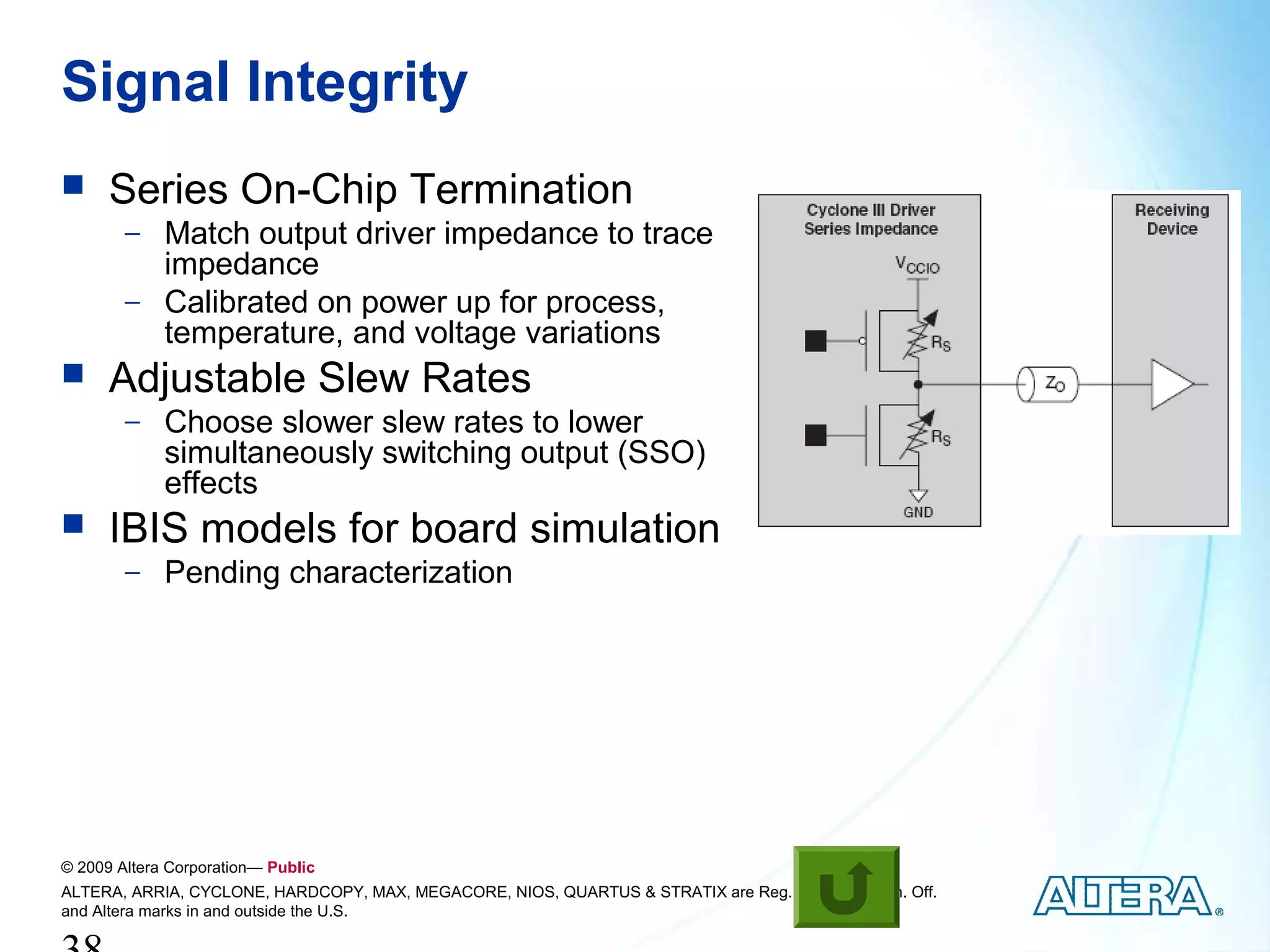 Signal Integrity
     Series On-Chip Termination
        − Match output driver impedance to trace
          impedance
        − Calibrated on power up for process,
          temperature, and voltage variations
     Adjustable Slew Rates
        − Choose slower slew rates to lower
             simultaneously switching output (SSO)
             effects
     IBIS models for board simulation
        − Pending characterization




© 2009 Altera Corporation— Public
ALTERA, ARRIA, CYCLONE, HARDCOPY, MAX, MEGACORE, NIOS, QUARTUS & STRATIX are Reg. U.S. Pat. & Tm. Off.
and Altera marks in and outside the U.S.
 