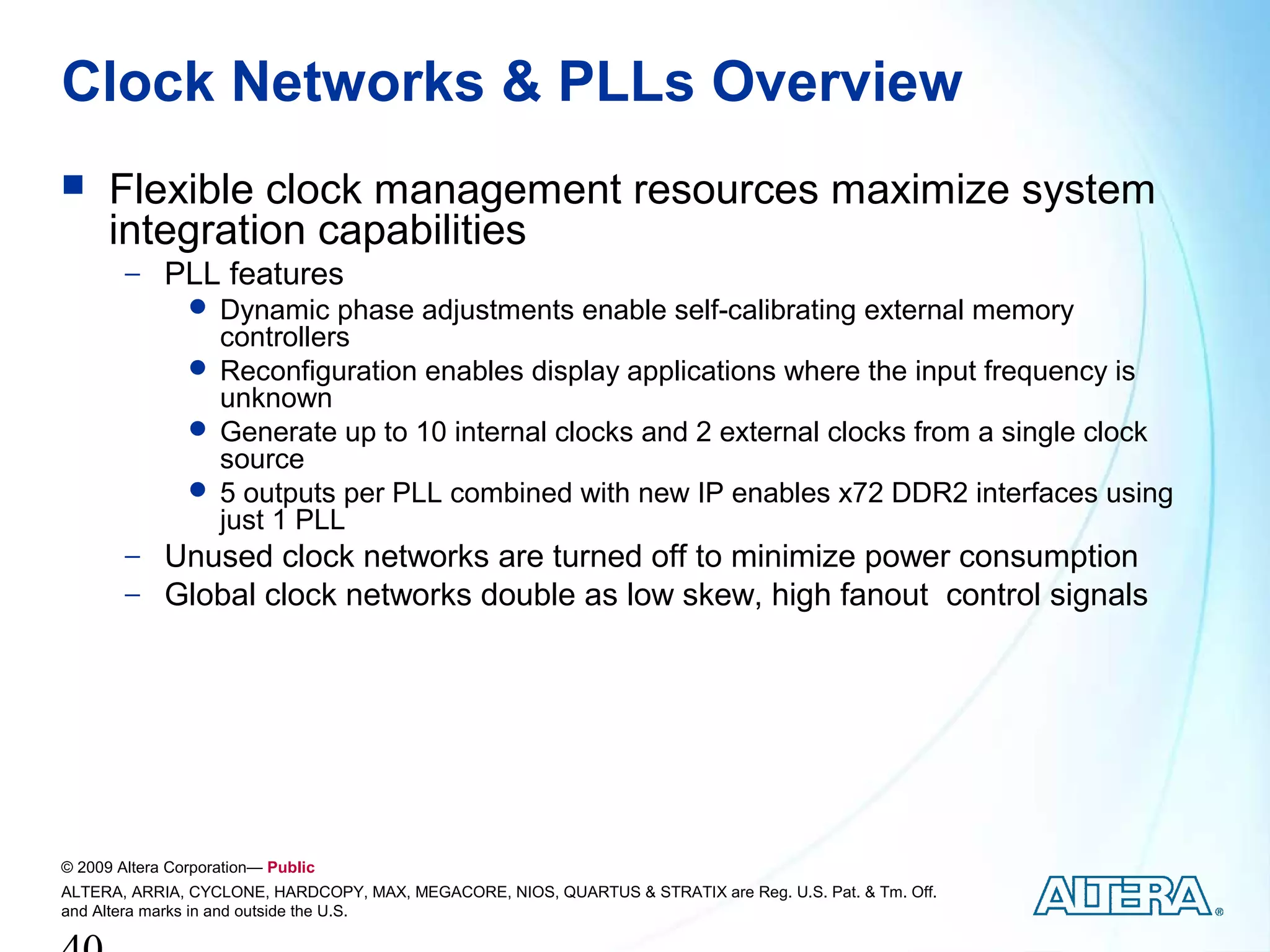 Clock Networks & PLLs Overview
     Flexible clock management resources maximize system
      integration capabilities
        − PLL features
            Dynamic phase adjustments enable self-calibrating external memory
             controllers
            Reconfiguration enables display applications where the input frequency is
             unknown
            Generate up to 10 internal clocks and 2 external clocks from a single clock
             source
            5 outputs per PLL combined with new IP enables x72 DDR2 interfaces using
             just 1 PLL
        − Unused clock networks are turned off to minimize power consumption
        − Global clock networks double as low skew, high fanout control signals




© 2009 Altera Corporation— Public
ALTERA, ARRIA, CYCLONE, HARDCOPY, MAX, MEGACORE, NIOS, QUARTUS & STRATIX are Reg. U.S. Pat. & Tm. Off.
and Altera marks in and outside the U.S.
 