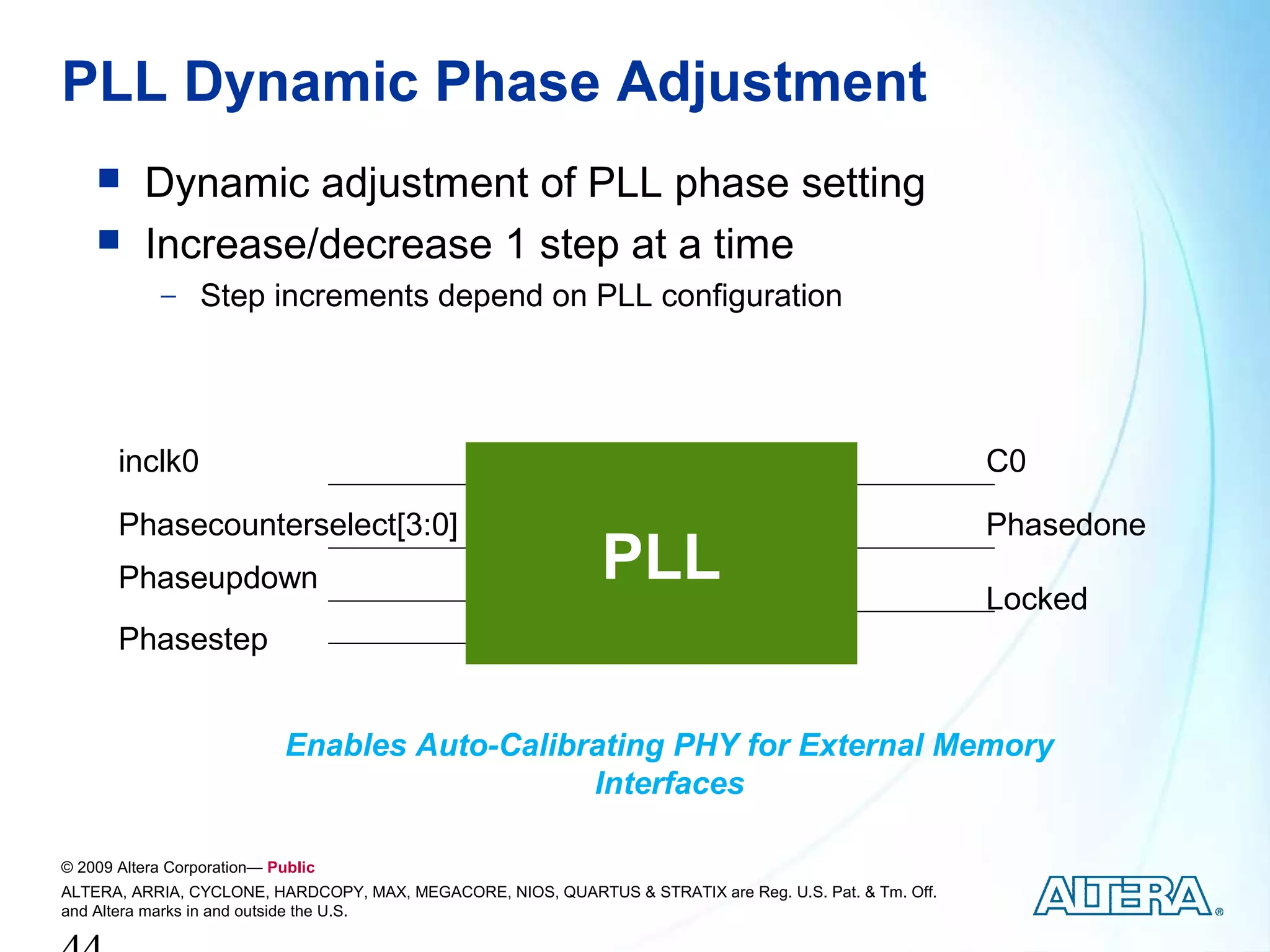 PLL Dynamic Phase Adjustment
         Dynamic adjustment of PLL phase setting
         Increase/decrease 1 step at a time
            − Step increments depend on PLL configuration




       inclk0                                                                                            C0

       Phasecounterselect[3:0]                                                                           Phasedone
       Phaseupdown                                            PLL                                        Locked
       Phasestep


                             Enables Auto-Calibrating PHY for External Memory
                                                Interfaces

© 2009 Altera Corporation— Public
ALTERA, ARRIA, CYCLONE, HARDCOPY, MAX, MEGACORE, NIOS, QUARTUS & STRATIX are Reg. U.S. Pat. & Tm. Off.
and Altera marks in and outside the U.S.
 