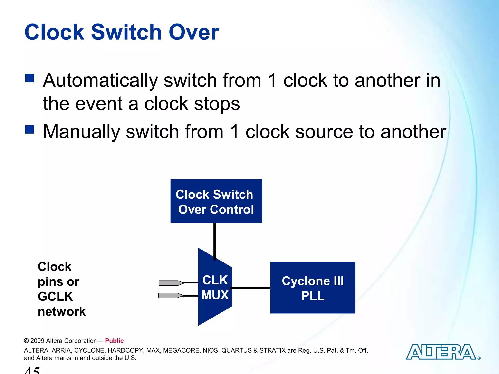 Clock Switch Over
     Automatically switch from 1 clock to another in
      the event a clock stops
     Manually switch from 1 clock source to another


                                            Clock Switch
                                            Over Control



    Clock
    pins or                                         CLK                     Cyclone III
    GCLK                                            MUX                        PLL
    network

© 2009 Altera Corporation— Public
ALTERA, ARRIA, CYCLONE, HARDCOPY, MAX, MEGACORE, NIOS, QUARTUS & STRATIX are Reg. U.S. Pat. & Tm. Off.
and Altera marks in and outside the U.S.
 