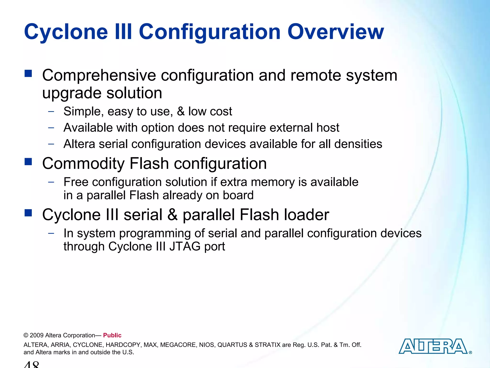 Cyclone III Configuration Overview
     Comprehensive configuration and remote system
      upgrade solution
        − Simple, easy to use, & low cost
        − Available with option does not require external host
        − Altera serial configuration devices available for all densities
     Commodity Flash configuration
        − Free configuration solution if extra memory is available
             in a parallel Flash already on board
     Cyclone III serial & parallel Flash loader
        − In system programming of serial and parallel configuration devices
             through Cyclone III JTAG port




© 2009 Altera Corporation— Public
ALTERA, ARRIA, CYCLONE, HARDCOPY, MAX, MEGACORE, NIOS, QUARTUS & STRATIX are Reg. U.S. Pat. & Tm. Off.
and Altera marks in and outside the U.S.
 