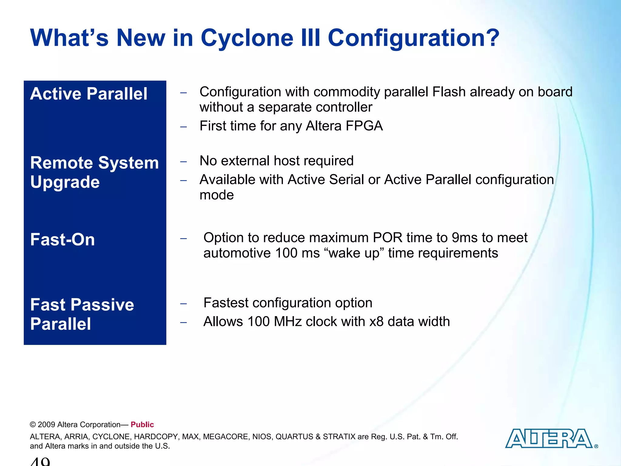 What’s New in Cyclone III Configuration?

Active Parallel                     − Configuration with commodity parallel Flash already on board
                                      without a separate controller
                                    − First time for any Altera FPGA


Remote System                       − No external host required
Upgrade                             − Available with Active Serial or Active Parallel configuration
                                      mode


Fast-On                             −    Option to reduce maximum POR time to 9ms to meet
                                         automotive 100 ms “wake up” time requirements


Fast Passive                        −    Fastest configuration option
Parallel                            −    Allows 100 MHz clock with x8 data width




© 2009 Altera Corporation— Public
ALTERA, ARRIA, CYCLONE, HARDCOPY, MAX, MEGACORE, NIOS, QUARTUS & STRATIX are Reg. U.S. Pat. & Tm. Off.
and Altera marks in and outside the U.S.
 