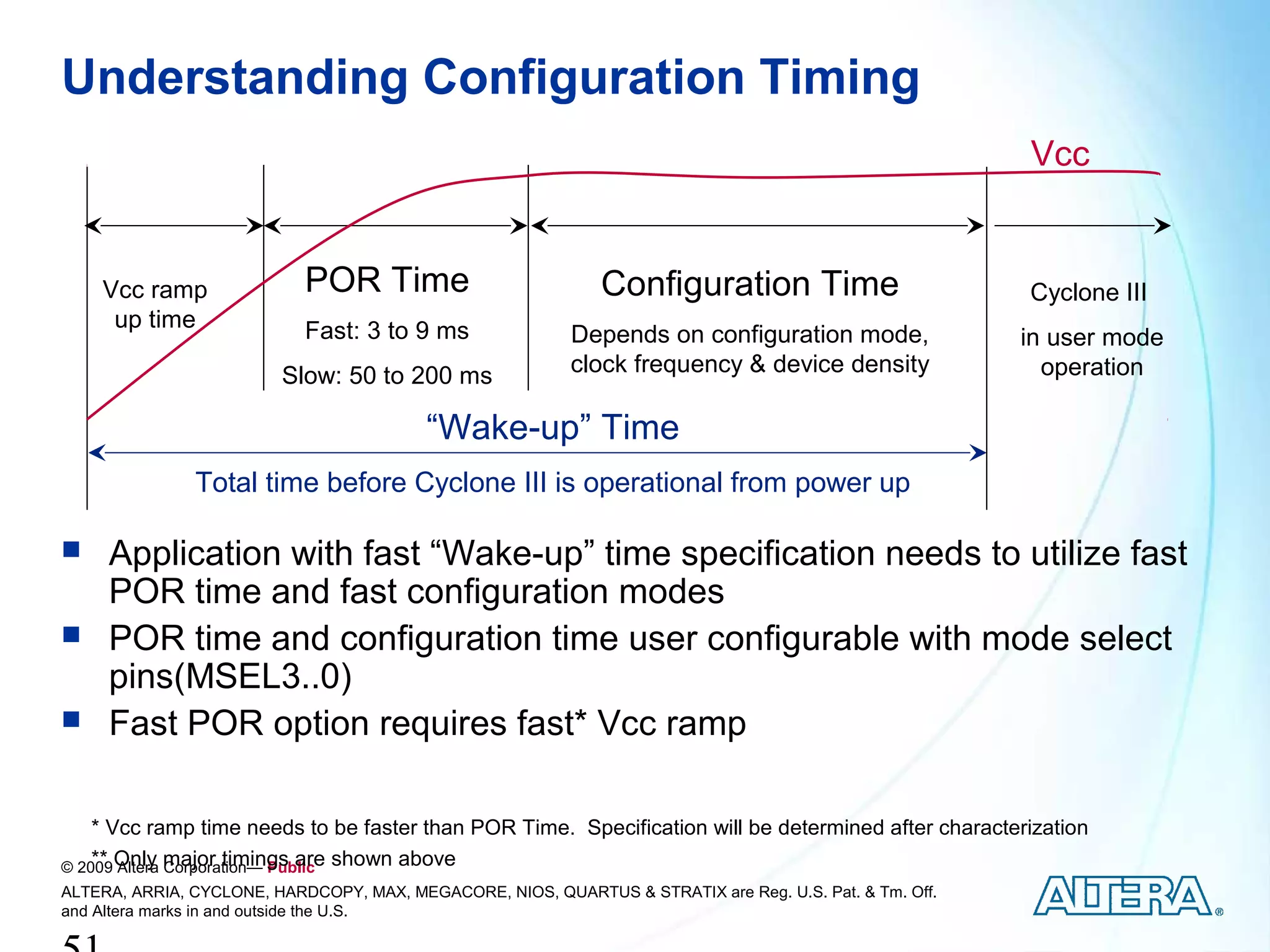 Understanding Configuration Timing
                                                                                                         Vcc


    Vcc ramp                POR Time                          Configuration Time                         Cyclone III
     up time                Fast: 3 to 9 ms                Depends on configuration mode,                in user mode
                         Slow: 50 to 200 ms                clock frequency & device density                operation

                                          “Wake-up” Time
               Total time before Cyclone III is operational from power up

    Application with fast “Wake-up” time specification needs to utilize fast
     POR time and fast configuration modes
    POR time and configuration time user configurable with mode select
     pins(MSEL3..0)
    Fast POR option requires fast* Vcc ramp

    * Vcc ramp time needs to be faster than POR Time. Specification will be determined after characterization
© 2009 Only major timings are shown above
    ** Altera Corporation— Public
ALTERA, ARRIA, CYCLONE, HARDCOPY, MAX, MEGACORE, NIOS, QUARTUS & STRATIX are Reg. U.S. Pat. & Tm. Off.
and Altera marks in and outside the U.S.
 