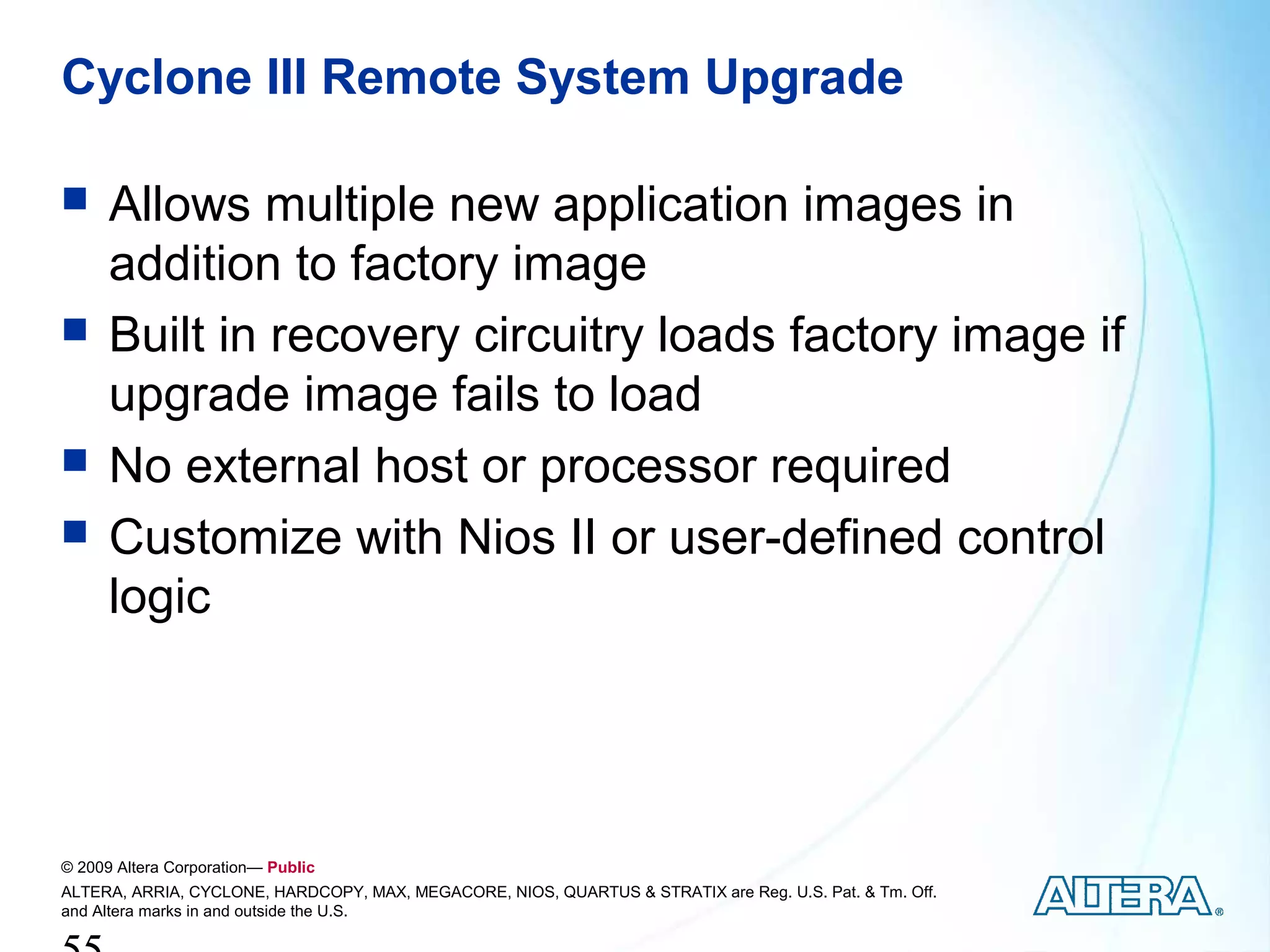 Cyclone III Remote System Upgrade

     Allows multiple new application images in
      addition to factory image
     Built in recovery circuitry loads factory image if
      upgrade image fails to load
     No external host or processor required
     Customize with Nios II or user-defined control
      logic




© 2009 Altera Corporation— Public
ALTERA, ARRIA, CYCLONE, HARDCOPY, MAX, MEGACORE, NIOS, QUARTUS & STRATIX are Reg. U.S. Pat. & Tm. Off.
and Altera marks in and outside the U.S.
 