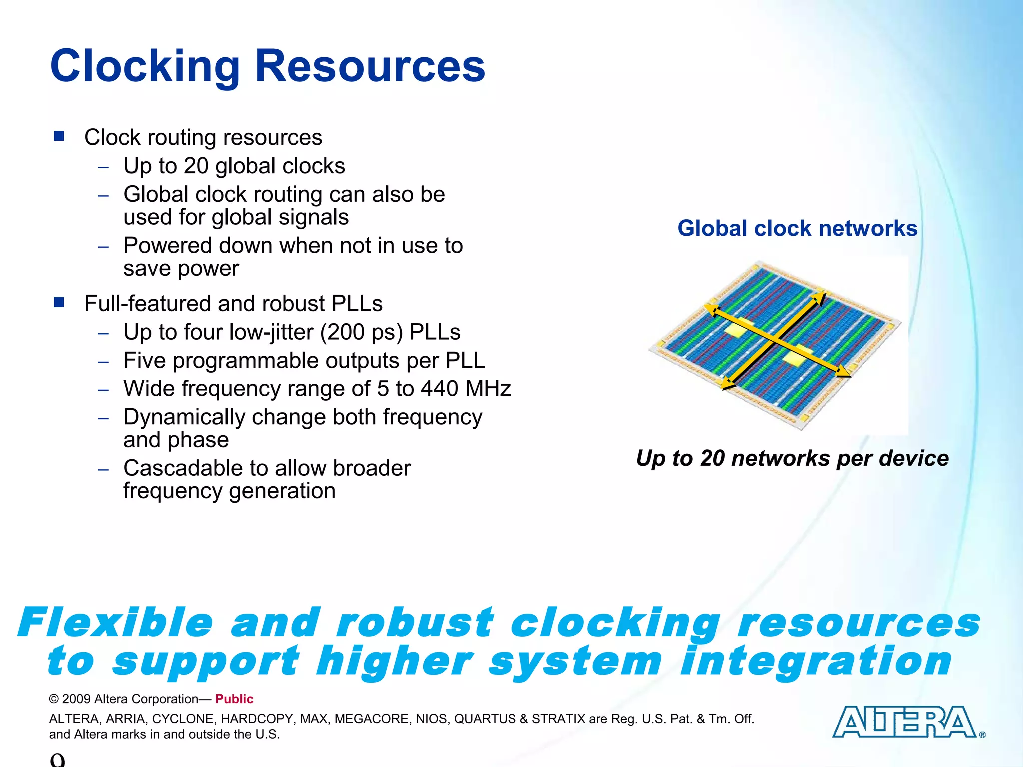 Clocking Resources
     Clock routing resources
       − Up to 20 global clocks
       − Global clock routing can also be
         used for global signals                                                           Global clock networks
       − Powered down when not in use to
         save power
     Full-featured and robust PLLs
       − Up to four low-jitter (200 ps) PLLs
       − Five programmable outputs per PLL
       − Wide frequency range of 5 to 440 MHz
       − Dynamically change both frequency
          and phase
       − Cascadable to allow broader                                                 Up to 20 networks per device
          frequency generation




Flexible and robust clocking resources
 to support higher system integration
 © 2009 Altera Corporation— Public
 ALTERA, ARRIA, CYCLONE, HARDCOPY, MAX, MEGACORE, NIOS, QUARTUS & STRATIX are Reg. U.S. Pat. & Tm. Off.
 and Altera marks in and outside the U.S.
 