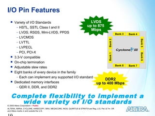 I/O Pin Features
      Variety of I/O Standards                       LVDS
        − HSTL, SSTL Class I and II                 up to 875
                                                      Mbps
        − LVDS, RSDS, Mini-LVDS, PPDS
                                                                   Bank 3                                Bank 4
        − LVCMOS




                                                                                                                  Bank 5
                                                                                                                  Bank 5
                                                                                                Bank 2
        − LVTTL
        − LVPECL
        − PCI, PCI-X




                                                                                                                  Bank 6
                                                                                                                  Bank 6
                                                                                                Bank 1
      3.3-V compatible
      On-chip termination
                                                                   Bank 8                                Bank 7
      Adjustable slew rates
      Eight banks of every device in the family
        − Each can implement any supported I/O standard
                                                              DDR2
      Dedicated memory interfaces                       up to 400 Mbps
        − QDR II, DDR, and DDR2


   Complete flexibility to implement a
     wide variety of I/O standards
© 2009 Altera Corporation— Public
ALTERA, ARRIA, CYCLONE, HARDCOPY, MAX, MEGACORE, NIOS, QUARTUS & STRATIX are Reg. U.S. Pat. & Tm. Off.
and Altera marks in and outside the U.S.
 