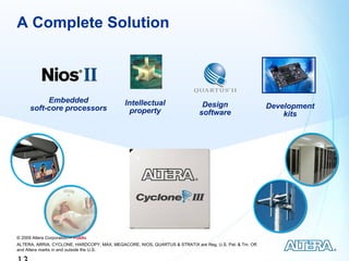 A Complete Solution



           Embedded                          Intellectual
      soft-core processors                                                    Design                     Development
                                              property                       software                        kits




© 2009 Altera Corporation— Public
ALTERA, ARRIA, CYCLONE, HARDCOPY, MAX, MEGACORE, NIOS, QUARTUS & STRATIX are Reg. U.S. Pat. & Tm. Off.
and Altera marks in and outside the U.S.
 