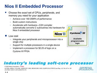 Nios II Embedded Processor
     Choose the exact set of CPUs, peripherals, and
      memory you need for your application
        − Achieve over 160 DMIPs of performance
        − Build custom instructions
        − Accelerate with hardware—C2H compiler
          automatically converts C subroutines into hardware for
          Nios II embedded processor

 Low cost
        − Integrate your peripherals and microprocessor into a                                         Available
                                                                                                     programmable
          single chip
                                                                                                         logic
        − Support for multiple processors in a single device
        − Implement a processor for $0.25 of logic on a
          Cyclone III FPGA




Industry’s leading soft-core processor
© 2009 Altera Corporation— Public
ALTERA, ARRIA, CYCLONE, HARDCOPY, MAX, MEGACORE, NIOS, QUARTUS & STRATIX are Reg. U.S. Pat. & Tm. Off.
and Altera marks in and outside the U.S.
 