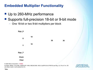 Embedded Multiplier Functionality

     Up to 260-MHz performance
     Supports full-precision 18-bit or 9-bit mode
        − One 18-bit or two 9-bit multipliers per block


                        Sign_X




                                                                                    Output Registers
                                         18
                                X                   Input Registers
                                                                         36                            36

                                         18
                                Y



                        Sign_Y

                          Clock
                          Clear

© 2009 Altera Corporation— Public
ALTERA, ARRIA, CYCLONE, HARDCOPY, MAX, MEGACORE, NIOS, QUARTUS & STRATIX are Reg. U.S. Pat. & Tm. Off.
and Altera marks in and outside the U.S.
 