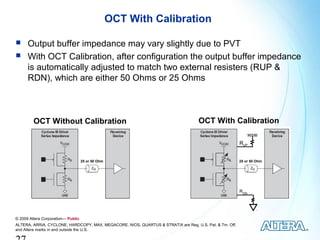 OCT With Calibration

     Output buffer impedance may vary slightly due to PVT
     With OCT Calibration, after configuration the output buffer impedance
      is automatically adjusted to match two external resisters (RUP &
      RDN), which are either 50 Ohms or 25 Ohms



         OCT Without Calibration                                                    OCT With Calibration
                                                                                                               VCCIO

                                                                                                         RUP


                                    25 or 50 Ohm                                                         25 or 50 Ohm




                                                                                                         RDN




© 2009 Altera Corporation— Public
ALTERA, ARRIA, CYCLONE, HARDCOPY, MAX, MEGACORE, NIOS, QUARTUS & STRATIX are Reg. U.S. Pat. & Tm. Off.
and Altera marks in and outside the U.S.
 