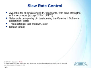 Slew Rate Control
       Available for all single ended I/O standards, with drive strengths
        of 8 mA or more (except 3.3-V LVTTL)
       Selectable on a pin by pin basis, using the Quartus II Software
        assignment editor
       Three settings: fast, medium, slow
       Default is fast




© 2009 Altera Corporation— Public
ALTERA, ARRIA, CYCLONE, HARDCOPY, MAX, MEGACORE, NIOS, QUARTUS & STRATIX are Reg. U.S. Pat. & Tm. Off.
and Altera marks in and outside the U.S.
 