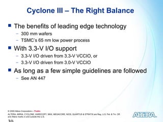 Cyclone III – The Right Balance
     The benefits of leading edge technology
        − 300 mm wafers
        − TSMC’s 65 nm low power process
     With 3.3-V I/O support
        − 3.3-V I/O driven from 3.3-V VCCIO, or
        − 3.3-V I/O driven from 3.0-V VCCIO
     As long as a few simple guidelines are followed
        − See AN 447




© 2009 Altera Corporation— Public
ALTERA, ARRIA, CYCLONE, HARDCOPY, MAX, MEGACORE, NIOS, QUARTUS & STRATIX are Reg. U.S. Pat. & Tm. Off.
and Altera marks in and outside the U.S.
 