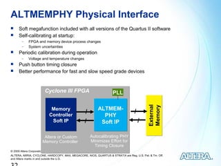 ALTMEMPHY Physical Interface
     Soft megafunction included with all versions of the Quartus II software
     Self-calibrating at startup:
        −    FPGA and memory device process changes
        −    System uncertainties
     Periodic calibration during operation
        −    Voltage and temperature changes
     Push button timing closure
     Better performance for fast and slow speed grade devices


                         Cyclone III FPGA                           PLL




                                                                                           Memory
                                                                                           External
                             Memory                       ALTMEM-
                                                 /                                /
                            Controller                      PHY
                             Soft IP             /         Soft IP                    /

                        Altera or Custom             Autocalibrating PHY
                       Memory Controller             Minimizes Effort for
                                                       Timing Closure
© 2009 Altera Corporation— Public
ALTERA, ARRIA, CYCLONE, HARDCOPY, MAX, MEGACORE, NIOS, QUARTUS & STRATIX are Reg. U.S. Pat. & Tm. Off.
and Altera marks in and outside the U.S.
 