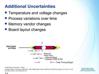 Additional Uncertainties
     Temperature and voltage changes
     Process variations over time
     Memory vendor changes
     Board layout changes



  Data Valid
   at FPGA

                                                          Setup &
                                                          Hold Time
                                                           Internal Skew
                                                           between DQS & DQ
                                                                            Total Timing Margin

© 2009 Altera Corporation— Public
ALTERA, ARRIA, CYCLONE, HARDCOPY, MAX, MEGACORE, NIOS, QUARTUS & STRATIX are Reg. U.S. Pat. & Tm. Off.
and Altera marks in and outside the U.S.
 
