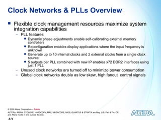 Clock Networks & PLLs Overview
     Flexible clock management resources maximize system
      integration capabilities
        − PLL features
            Dynamic phase adjustments enable self-calibrating external memory
             controllers
            Reconfiguration enables display applications where the input frequency is
             unknown
            Generate up to 10 internal clocks and 2 external clocks from a single clock
             source
            5 outputs per PLL combined with new IP enables x72 DDR2 interfaces using
             just 1 PLL
        − Unused clock networks are turned off to minimize power consumption
        − Global clock networks double as low skew, high fanout control signals




© 2009 Altera Corporation— Public
ALTERA, ARRIA, CYCLONE, HARDCOPY, MAX, MEGACORE, NIOS, QUARTUS & STRATIX are Reg. U.S. Pat. & Tm. Off.
and Altera marks in and outside the U.S.
 