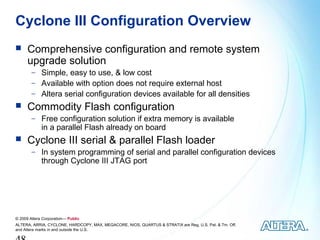 Cyclone III Configuration Overview
     Comprehensive configuration and remote system
      upgrade solution
        − Simple, easy to use, & low cost
        − Available with option does not require external host
        − Altera serial configuration devices available for all densities
     Commodity Flash configuration
        − Free configuration solution if extra memory is available
             in a parallel Flash already on board
     Cyclone III serial & parallel Flash loader
        − In system programming of serial and parallel configuration devices
             through Cyclone III JTAG port




© 2009 Altera Corporation— Public
ALTERA, ARRIA, CYCLONE, HARDCOPY, MAX, MEGACORE, NIOS, QUARTUS & STRATIX are Reg. U.S. Pat. & Tm. Off.
and Altera marks in and outside the U.S.
 