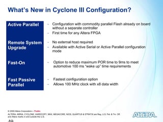 What’s New in Cyclone III Configuration?

Active Parallel                     − Configuration with commodity parallel Flash already on board
                                      without a separate controller
                                    − First time for any Altera FPGA


Remote System                       − No external host required
Upgrade                             − Available with Active Serial or Active Parallel configuration
                                      mode


Fast-On                             −    Option to reduce maximum POR time to 9ms to meet
                                         automotive 100 ms “wake up” time requirements


Fast Passive                        −    Fastest configuration option
Parallel                            −    Allows 100 MHz clock with x8 data width




© 2009 Altera Corporation— Public
ALTERA, ARRIA, CYCLONE, HARDCOPY, MAX, MEGACORE, NIOS, QUARTUS & STRATIX are Reg. U.S. Pat. & Tm. Off.
and Altera marks in and outside the U.S.
 