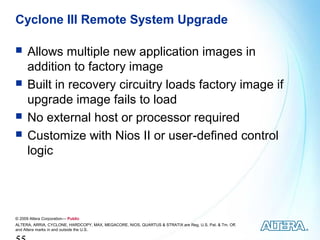 Cyclone III Remote System Upgrade

     Allows multiple new application images in
      addition to factory image
     Built in recovery circuitry loads factory image if
      upgrade image fails to load
     No external host or processor required
     Customize with Nios II or user-defined control
      logic




© 2009 Altera Corporation— Public
ALTERA, ARRIA, CYCLONE, HARDCOPY, MAX, MEGACORE, NIOS, QUARTUS & STRATIX are Reg. U.S. Pat. & Tm. Off.
and Altera marks in and outside the U.S.
 
