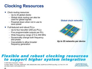 Clocking Resources
     Clock routing resources
       − Up to 20 global clocks
       − Global clock routing can also be
         used for global signals                                                           Global clock networks
       − Powered down when not in use to
         save power
     Full-featured and robust PLLs
       − Up to four low-jitter (200 ps) PLLs
       − Five programmable outputs per PLL
       − Wide frequency range of 5 to 440 MHz
       − Dynamically change both frequency
          and phase
       − Cascadable to allow broader                                                 Up to 20 networks per device
          frequency generation




Flexible and robust clocking resources
 to support higher system integration
 © 2009 Altera Corporation— Public
 ALTERA, ARRIA, CYCLONE, HARDCOPY, MAX, MEGACORE, NIOS, QUARTUS & STRATIX are Reg. U.S. Pat. & Tm. Off.
 and Altera marks in and outside the U.S.
 