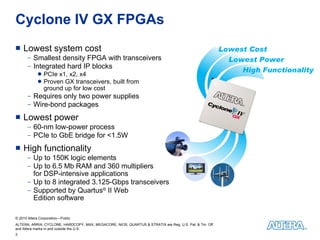 Cyclone IV GX FPGAs Lowest system cost Smallest density FPGA with transceivers Integrated hard IP blocks PCIe x1, x2, x4 Proven GX transceivers, built from  ground up for low cost Requires only two power supplies Wire-bond packages Lowest power 60-nm low-power process PCIe to GbE bridge for <1.5W High functionality Up to 150K logic elements Up to 6.5 Mb RAM and 360 multipliers  for DSP-intensive applications Up to 8 integrated 3.125-Gbps transceivers Supported by Quartus ®  II Web  Edition software Lowest Cost Lowest Power High Functionality 