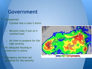 •  Unexpected
o  Cyclone was a class 2 storm
o  Became class 4 just as it
reached land
o  No time to prepare for the
high severity
•  No adequate housing or
protection in towns
•  Emergency services not
prepared for the severity
Government
 
