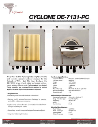 CYCLONE OE-7131-PC
                                            CYCLONE OUTDOOR ENCLOSURE FOR THE MOTOROLA 7131 WLAN ACCESS POINT




      The Cyclone OE-7131-PC is designed as a highly survivable                     Hardware Specifications
      and corrosion resistant hardened enclosure for the                               Enclosure Material       Fiberglass, Reinforced Polyester Resin
      Motorola AP-7131. Last Mile Gear developed the                                   Enclosure Rating         NEMA 4X
                                                                                       Height                   14.17 inches
      OE-7131-PC for use in harsh indoor and outdoor environ-                          Width                    14.17 inches
      ments with one thing in mind: Protecting your Investment!                        Depth                    3.58 inches
      Peltier modules are employed in the design to protect                            Weight                   22 lbs.
      against extreme high temperature environments.                                   Mount Capacity           Mounts to structures up to 6.5”
                                                                                       Mount Orientation        Vertical or Horizontal
                                                                                       Mount Azimuth            ±10°
      Design Features
        Solid fiberglass & reinforced polyester construction.                       Environmental Specifications
                                                                                       Operating Temperature    -4° to 140° F (-20° to 60° C)
        Stainless steel & anodized aluminum hardware for superior                      Surge Protection Type    Gas Tube DC Pass
        survivability and corrosion resistance.                                        Frequency                DC to 7 GHz
                                                                                       VSWR                     1.1:1
                                                                                       Insertion Loss           0.1 dB
        Captive cover screws allow the cover to be removed without
        losing or misplacing the screws.
                                                                                    Electrical Specifications
                                                                                       Radio Voltage            36-57VDC
        Rugged and versatile mounting hardware for easy installation.                  Radio Amperage           Max 600 mA
                                                                                       Peltier Voltage          6 VDC
        Integrated Lightening Protection                                               Peltier Amperage         5 Amps.

                                                                                                                     Motorola and Motorola AP-7131 Copyright Motorola Inc. All Rights Reserved

Last Mile Gear                                                  T oll Free: +1(866)230-9174                                           Sales: sales@lastmilegear.com
1111-11th                                                       Telephone: +1(360)232-0000                                            Support: support@lastmilegear.com
Longview, WA 98632                                              Facsimile: +1(866)774-5320                                            Web: www.lastmilegear.com
 