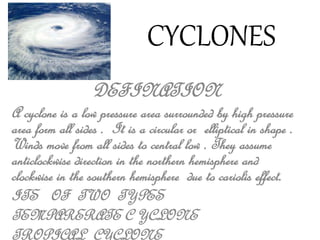 CYCLONES 
DEFINATION 
A cyclone is a low pressure area surrounded by high pressure 
area form all sides . It is a circular or elliptical in shape . 
Winds move from all sides to central low . They assume 
anticlockwise direction in the northern hemisphere and 
clockwise in the southern hemisphere due to cariolis effect. 
ITS OF TWO TYPES 
TEMPARERATE C YCLONE 
TROPICAL CYCLONE 
 
